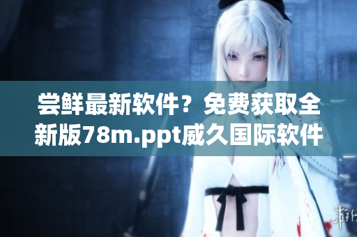 尝鲜最新软件？免费获取全新版78m.ppt威久国际软件