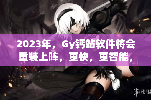 2023年，Gy钙站软件将会重装上阵，更快，更智能，更具创新。