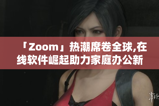 「Zoom」热潮席卷全球,在线软件崛起助力家庭办公新革命