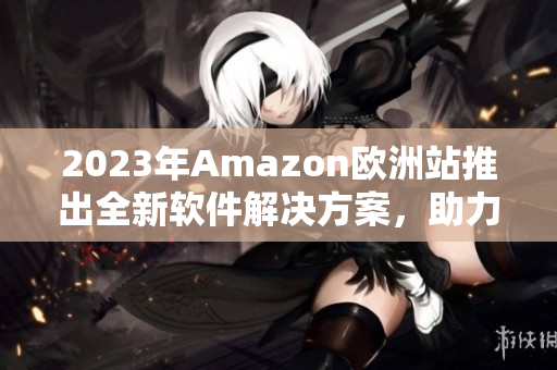 2023年Amazon欧洲站推出全新软件解决方案，助力卖家提升销售额