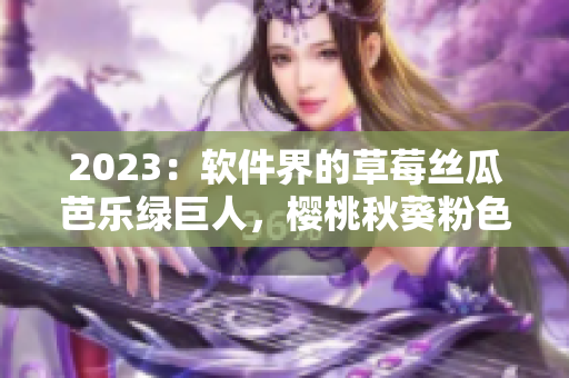 2023：软件界的草莓丝瓜芭乐绿巨人，樱桃秋葵粉色之路