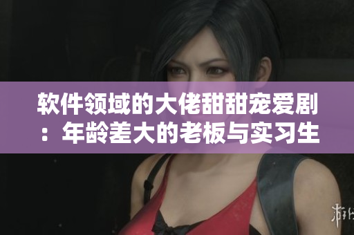 软件领域的大佬甜甜宠爱剧：年龄差大的老板与实习生的爱情故事