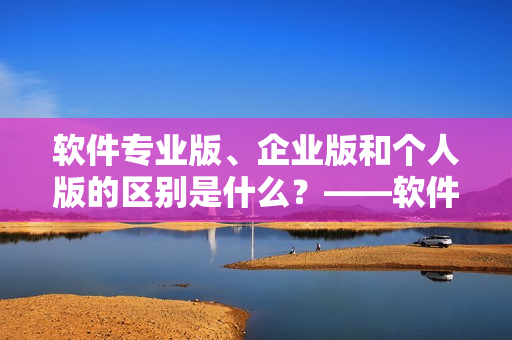 软件专业版、企业版和个人版的区别是什么？——软件版本区分解析