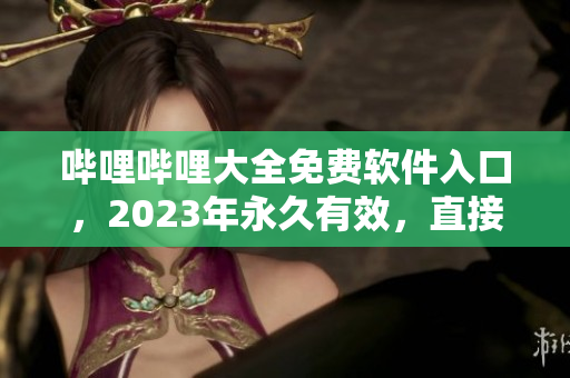 哔哩哔哩大全免费软件入口，2023年永久有效，直接下载无需任何费用！