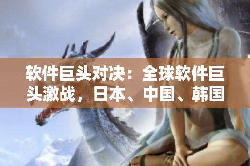 软件巨头对决：全球软件巨头激战，日本、中国、韩国三国之争