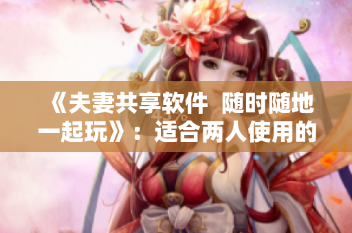 《夫妻共享软件  随时随地一起玩》：适合两人使用的软件推荐