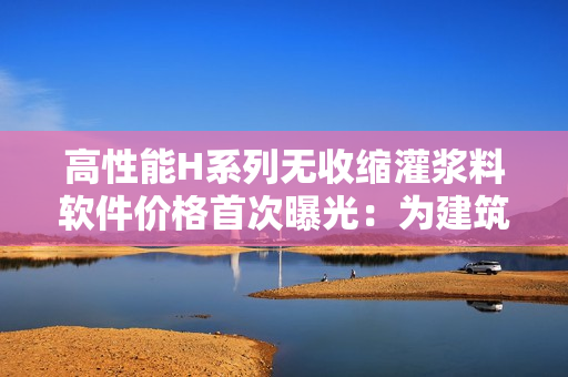 高性能H系列无收缩灌浆料软件价格首次曝光：为建筑行业注入更强可靠支持！