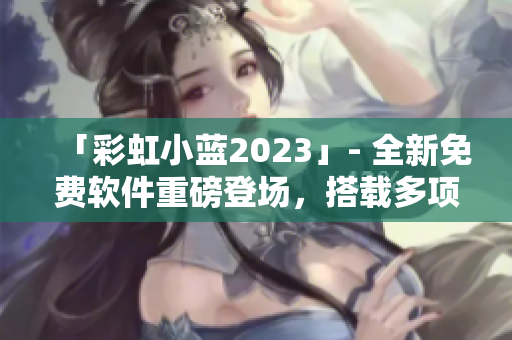 「彩虹小蓝2023」- 全新免费软件重磅登场，搭载多项实用功能！