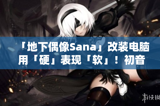 「地下偶像Sana」改装电脑 用「硬」表现「软」！初音未来软件推荐歌曲！