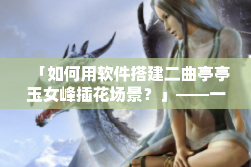 「如何用软件搭建二曲亭亭玉女峰插花场景？」——一位编辑的新问题