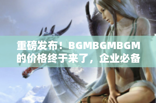 重磅发布！BGMBGMBGM的价格终于来了，企业必备的软件化解方案