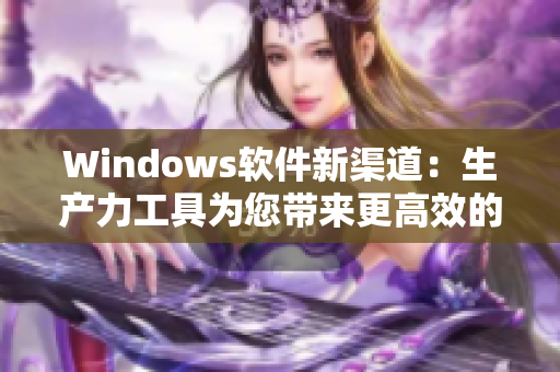 Windows软件新渠道：生产力工具为您带来更高效的办公体验