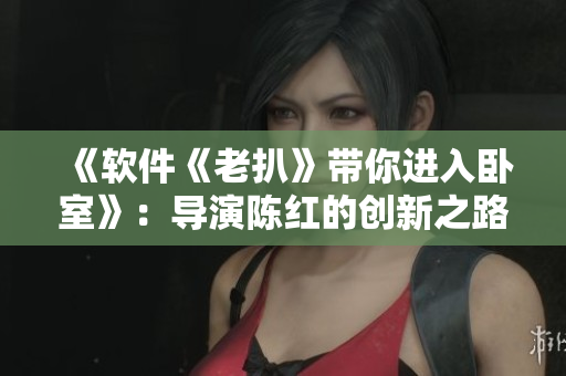 《软件《老扒》带你进入卧室》：导演陈红的创新之路