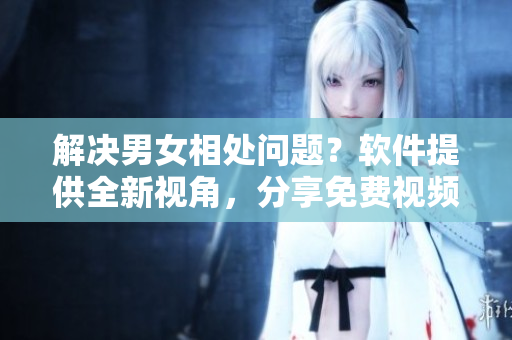 解决男女相处问题？软件提供全新视角，分享免费视频素材！