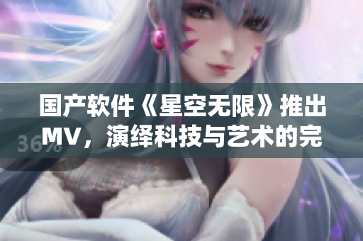 国产软件《星空无限》推出MV，演绎科技与艺术的完美结合