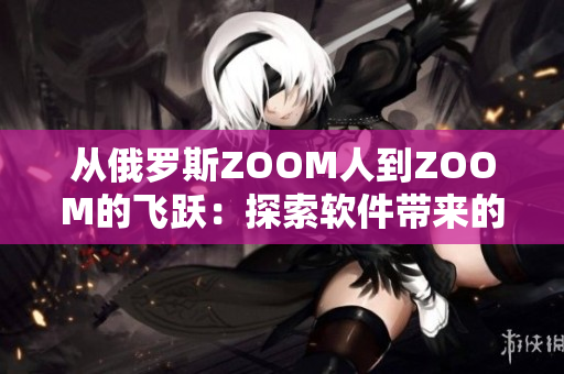 从俄罗斯ZOOM人到ZOOM的飞跃：探索软件带来的无限可能性