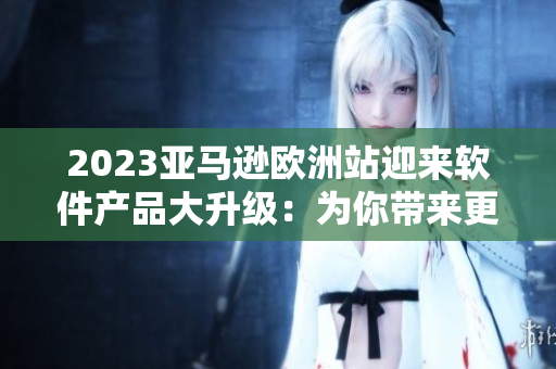 2023亚马逊欧洲站迎来软件产品大升级：为你带来更出色的购物体验