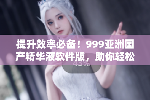 提升效率必备！999亚洲国产精华液软件版，助你轻松完成工作