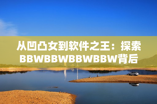 从凹凸女到软件之王：探索BBWBBWBBWBBW背后的技术创新