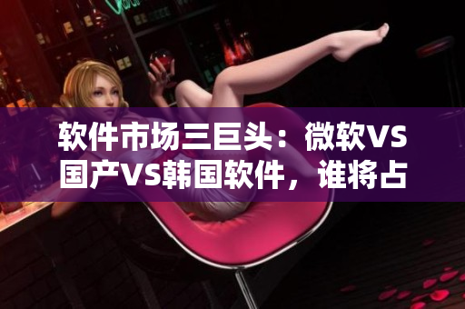 软件市场三巨头：微软VS国产VS韩国软件，谁将占据市场主导地位？