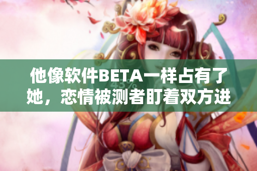 他像软件BETA一样占有了她，恋情被测者盯着双方进度条的速度下滑