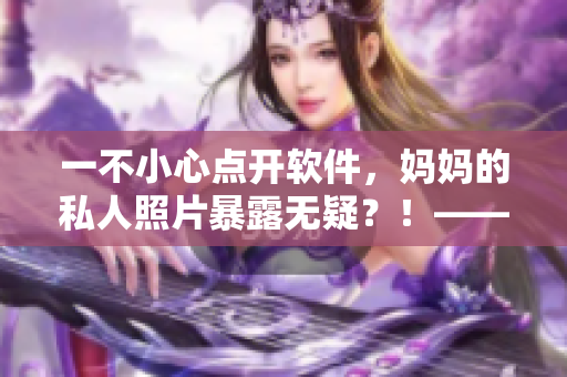 一不小心点开软件，妈妈的私人照片暴露无疑？！——如何保护用户隐私？