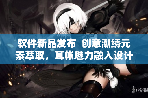 软件新品发布  创意潮绣元素萃取，耳帐魅力融入设计