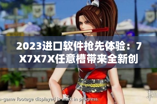 2023进口软件抢先体验：7X7X7X任意槽带来全新创新性体验！
