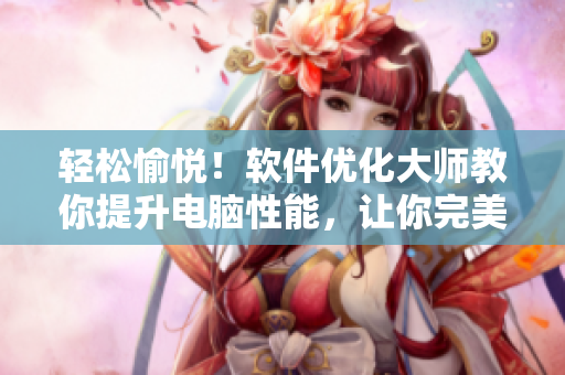 轻松愉悦！软件优化大师教你提升电脑性能，让你完美嗯一边说嗯一边喘气