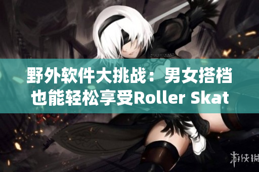 野外软件大挑战：男女搭档也能轻松享受Roller Skating！