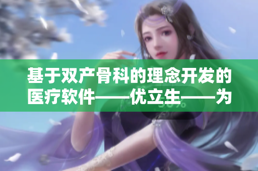 基于双产骨科的理念开发的医疗软件——优立生——为您节省磨合时间