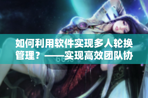 如何利用软件实现多人轮换管理？——实现高效团队协作的新方案