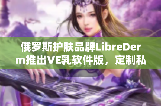 俄罗斯护肤品牌LibreDerm推出VE乳软件版，定制私人肌肤护理计划