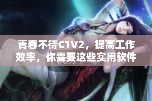 青春不待C1V2，提高工作效率，你需要这些实用软件