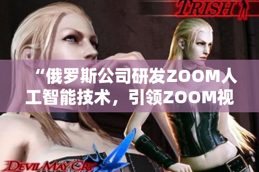 “俄罗斯公司研发ZOOM人工智能技术，引领ZOOM视频会议新趋势”