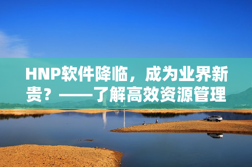 HNP软件降临，成为业界新贵？——了解高效资源管理工具的诞生与运用