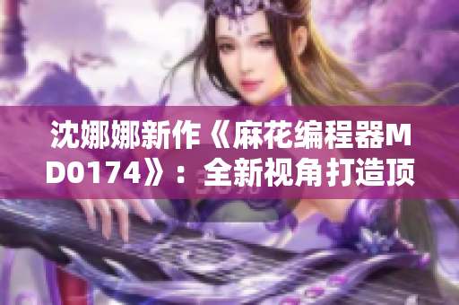 沈娜娜新作《麻花编程器MD0174》：全新视角打造顶尖编程软件