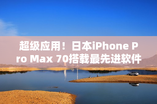 超级应用！日本iPhone Pro Max 70搭载最先进软件