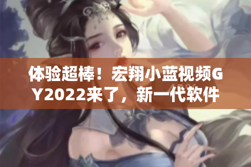 体验超棒！宏翔小蓝视频GY2022来了，新一代软件值得期待！