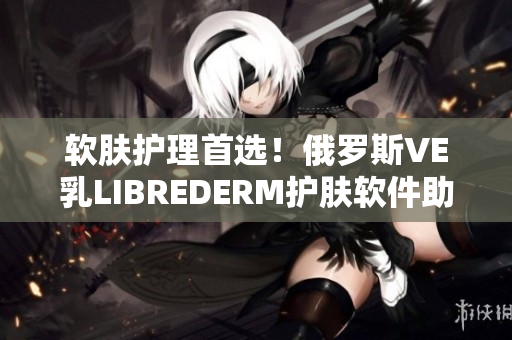 软肤护理首选！俄罗斯VE乳LIBREDERM护肤软件助力肌肤健康