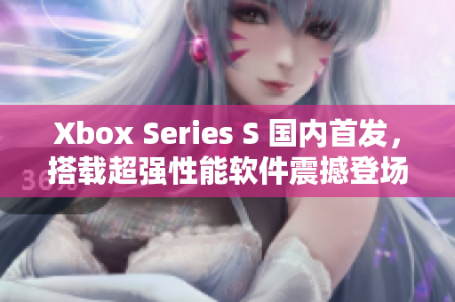 Xbox Series S 国内首发，搭载超强性能软件震撼登场