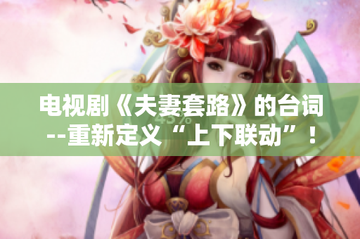 电视剧《夫妻套路》的台词--重新定义“上下联动”！