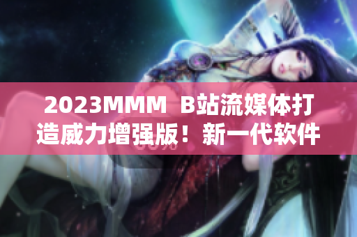 2023MMM  B站流媒体打造威力增强版！新一代软件震撼登场！