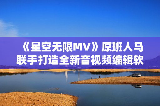 《星空无限MV》原班人马联手打造全新音视频编辑软件