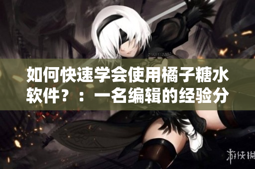 如何快速学会使用橘子糖水软件？：一名编辑的经验分享