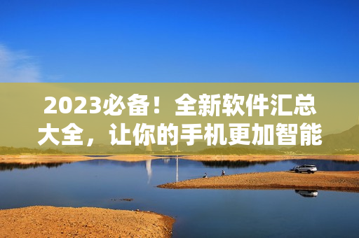 2023必备！全新软件汇总大全，让你的手机更加智能高效