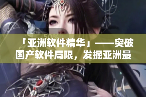 「亚洲软件精华」——突破国产软件局限，发掘亚洲最优秀软件最新动态