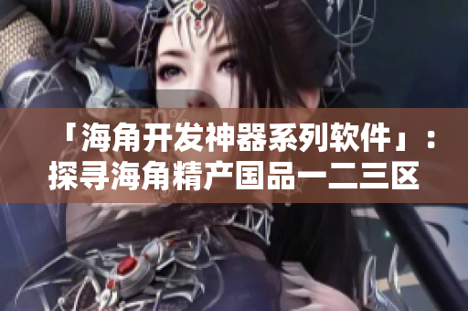 「海角开发神器系列软件」：探寻海角精产国品一二三区别