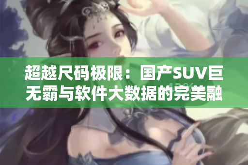 超越尺码极限：国产SUV巨无霸与软件大数据的完美融合