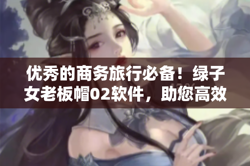 优秀的商务旅行必备！绿子女老板帽02软件，助您高效完成任务